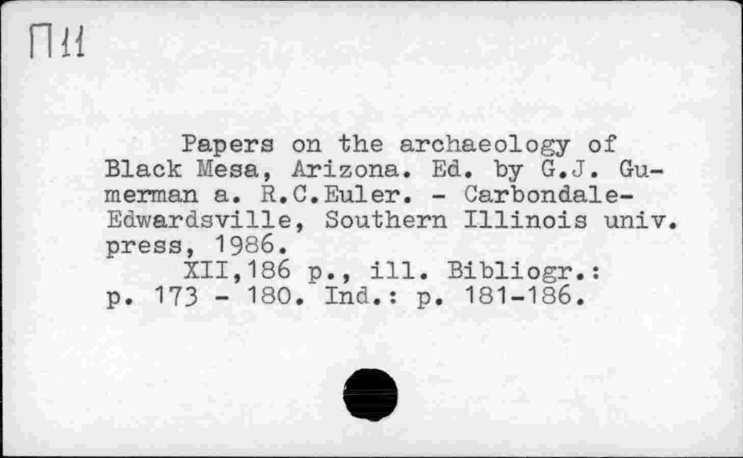 ﻿пн
Papera on the archaeology of Black Mesa, Arizona. Ed. by G.J. Guru erman a. R.C.Euler. - Carbondale-Edwardsville, Southern Illinois univ. press, 1986.
XII,186 p., ill. Bibliogr.: p. 173 - 180.“Ind.: p. 181-186.